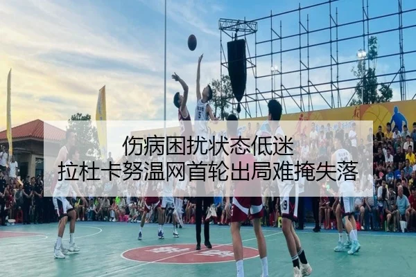 伤病困扰状态低迷 拉杜卡努温网首轮出局难掩失落