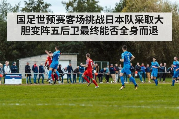 国足世预赛客场挑战日本队采取大胆变阵五后卫最终能否全身而退